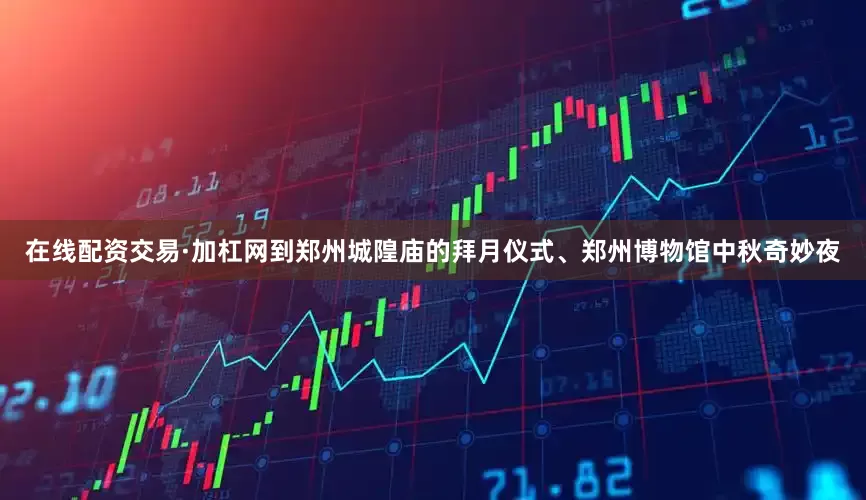 在线配资交易·加杠网到郑州城隍庙的拜月仪式、郑州博物馆中秋奇妙夜