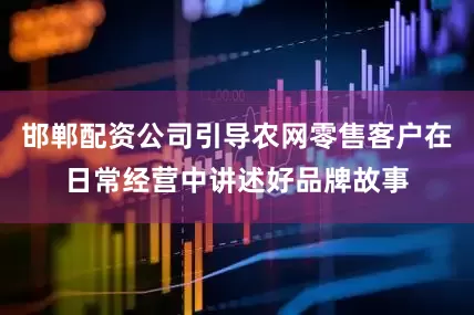 邯郸配资公司引导农网零售客户在日常经营中讲述好品牌故事