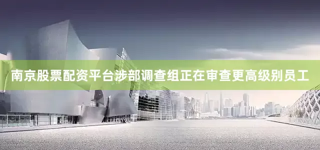 南京股票配资平台涉部调查组正在审查更高级别员工