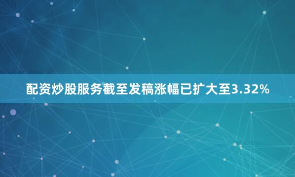 配资炒股服务截至发稿涨幅已扩大至3.32%
