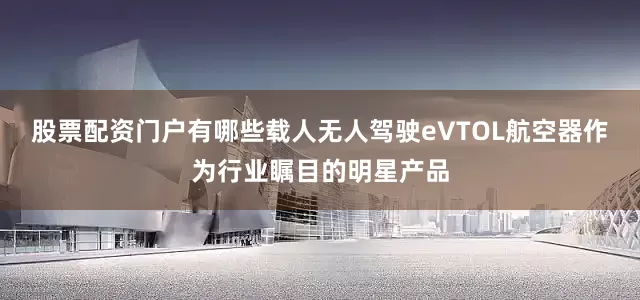 股票配资门户有哪些载人无人驾驶eVTOL航空器作为行业瞩目的明星产品