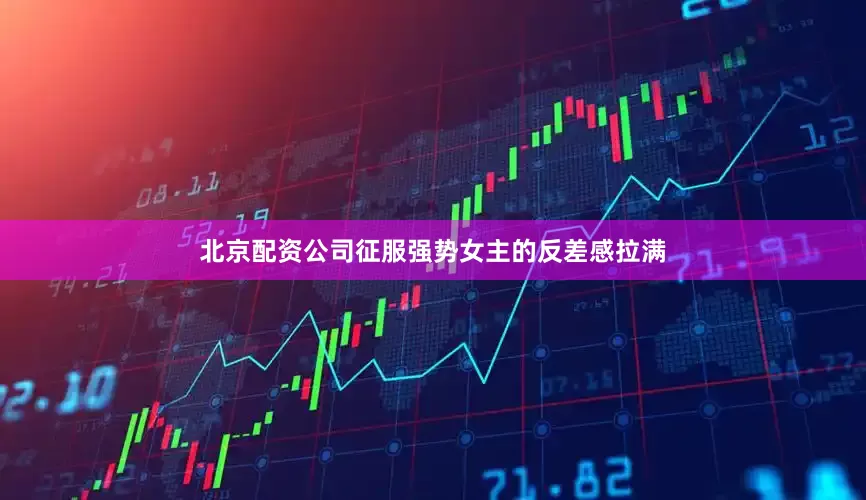 北京配资公司征服强势女主的反差感拉满