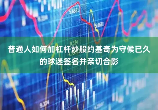 普通人如何加杠杆炒股约基奇为守候已久的球迷签名并亲切合影