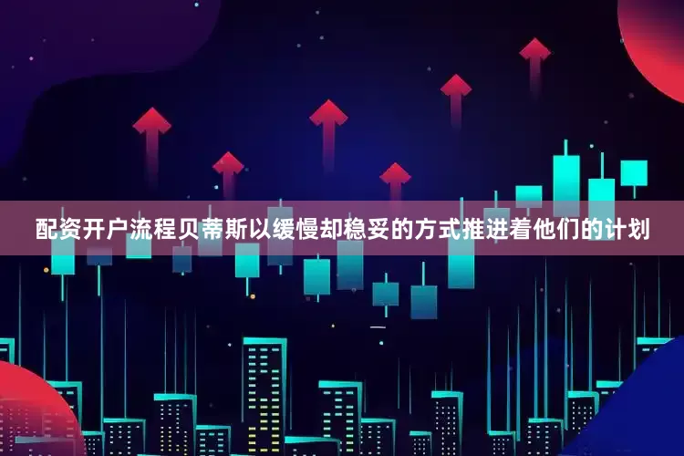 配资开户流程贝蒂斯以缓慢却稳妥的方式推进着他们的计划