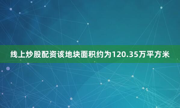 线上炒股配资该地块面积约为120.35万平方米