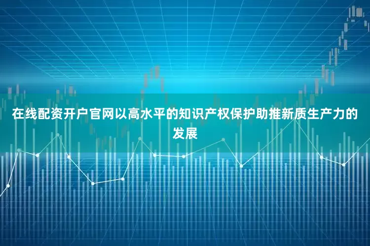 在线配资开户官网以高水平的知识产权保护助推新质生产力的发展