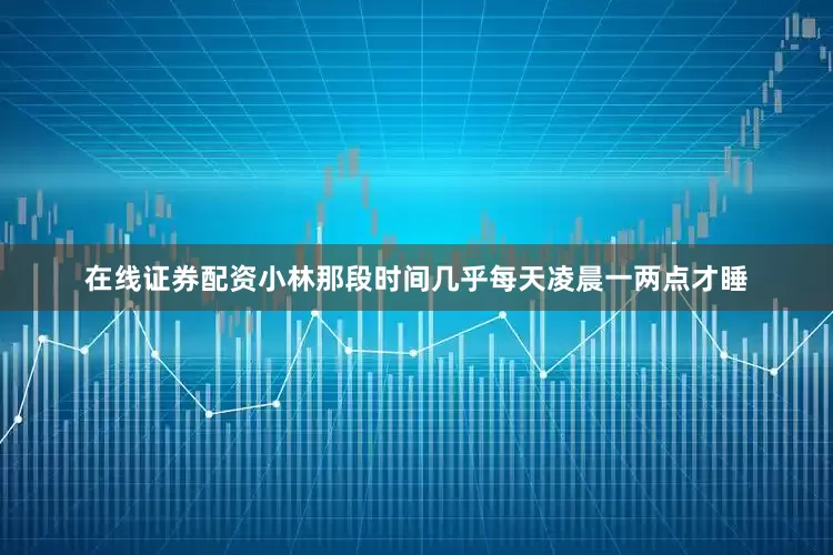 在线证券配资小林那段时间几乎每天凌晨一两点才睡
