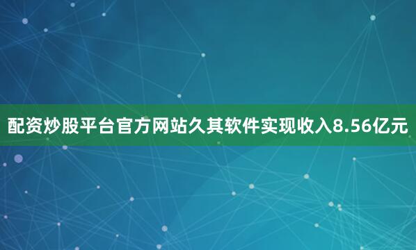 配资炒股平台官方网站久其软件实现收入8.56亿元