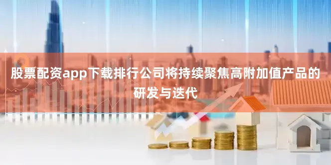 股票配资app下载排行公司将持续聚焦高附加值产品的研发与迭代
