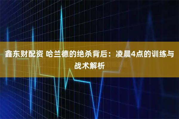 鑫东财配资 哈兰德的绝杀背后：凌晨4点的训练与战术解析