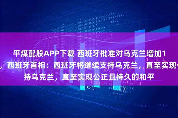 平煤配股APP下载 西班牙批准对乌克兰增加10亿欧元军事援助，西班牙首相：西班牙将继续支持乌克兰，直至实现公正且持久的和平