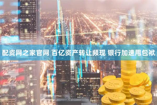 配资网之家官网 百亿资产转让频现 银行加速甩包袱