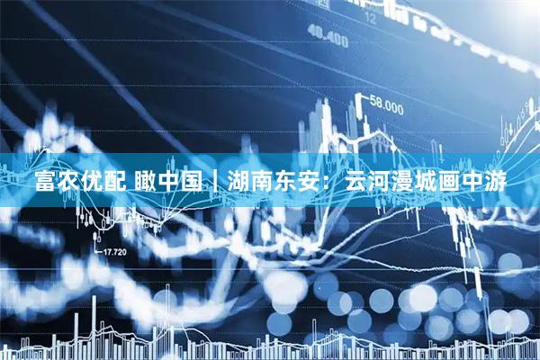 富农优配 瞰中国｜湖南东安：云河漫城画中游