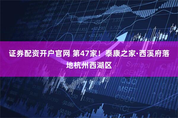 证券配资开户官网 第47家！泰康之家·西溪府落地杭州西湖区