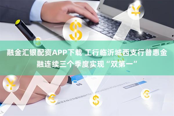 融金汇银配资APP下载 工行临沂城西支行普惠金融连续三个季度实现“双第一”