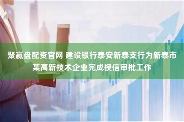 聚赢盘配资官网 建设银行泰安新泰支行为新泰市某高新技术企业完成授信审批工作