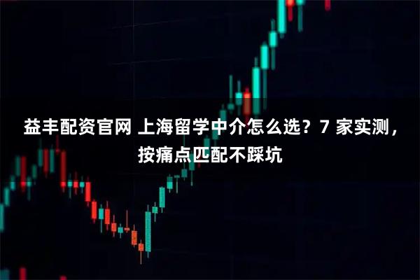益丰配资官网 上海留学中介怎么选？7 家实测，按痛点匹配不踩坑