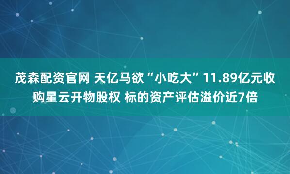 茂森配资官网 天亿马欲“小吃大”11.89亿元收购星云开物股权 标的资产评估溢价近7倍