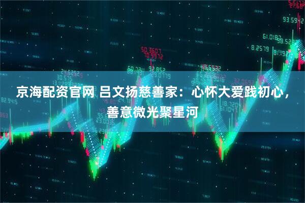京海配资官网 吕文扬慈善家：心怀大爱践初心，善意微光聚星河
