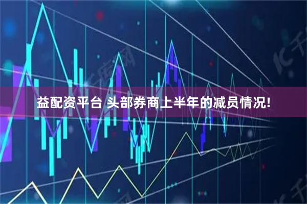 益配资平台 头部券商上半年的减员情况!