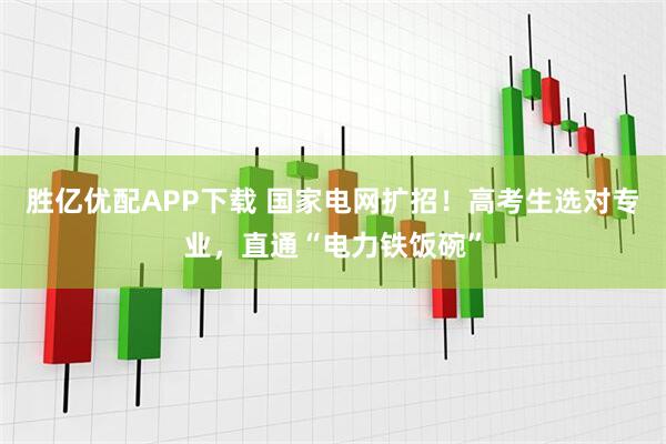 胜亿优配APP下载 国家电网扩招！高考生选对专业，直通“电力铁饭碗”