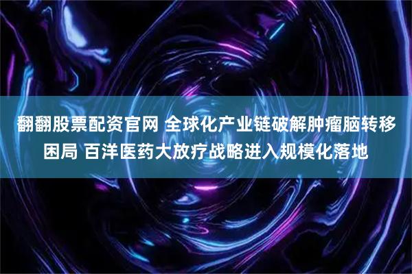 翻翻股票配资官网 全球化产业链破解肿瘤脑转移困局 百洋医药大放疗战略进入规模化落地