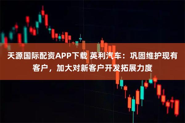 天源国际配资APP下载 英利汽车：巩固维护现有客户，加大对新客户开发拓展力度