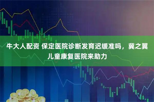 牛大人配资 保定医院诊断发育迟缓准吗，冀之翼儿童康复医院来助力