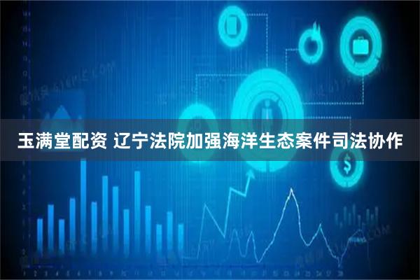 玉满堂配资 辽宁法院加强海洋生态案件司法协作