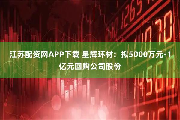 江苏配资网APP下载 星辉环材：拟5000万元-1亿元回购公司股份