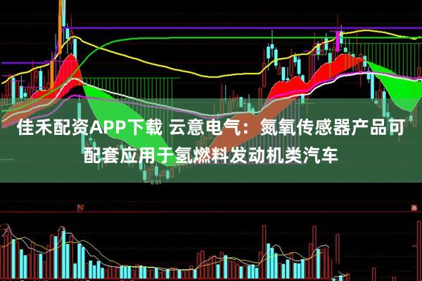 佳禾配资APP下载 云意电气：氮氧传感器产品可配套应用于氢燃料发动机类汽车